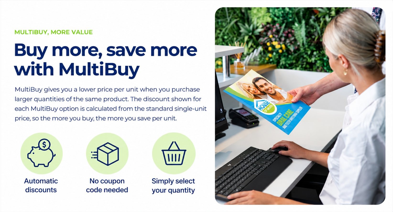 Buy more, save more with MultiBuy. MultiBuy gives you a lower price per unit when you purchase larger quantities of the same product. The discount shown for each MultiBuy option is calculated from the standard single-unit price, so the more you buy, the more you save per unit. Automatic discounts, no coupon code needed, simply select your quantity.
